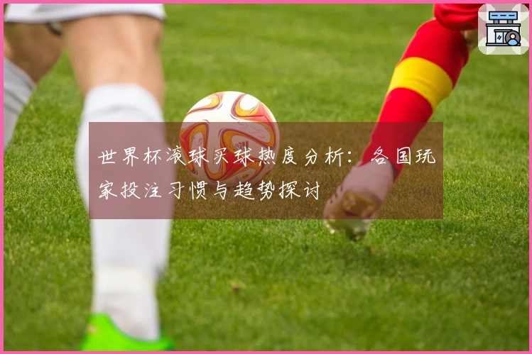 世界杯滚球买球热度分析：各国玩家投注习惯与趋势探讨