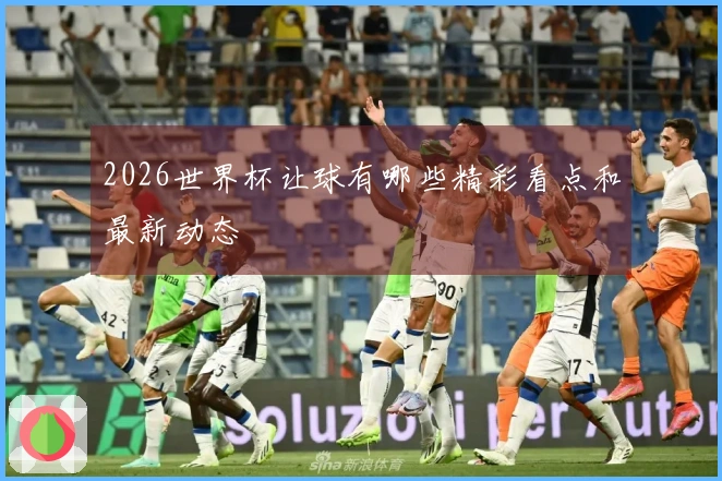 2026世界杯让球有哪些精彩看点和最新动态