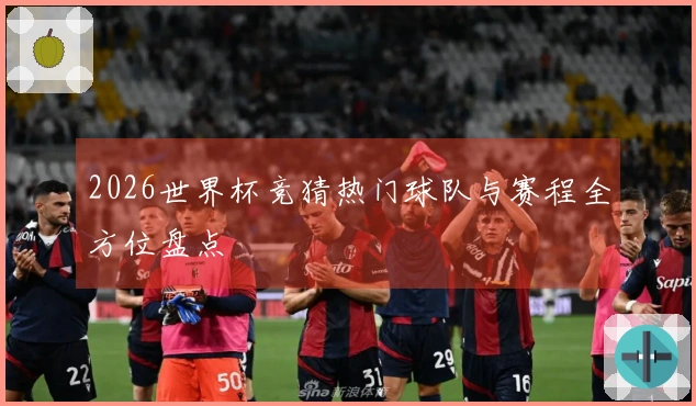 2026世界杯竞猜热门球队与赛程全方位盘点